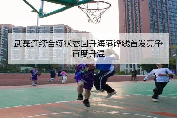 武磊连续合练状态回升海港锋线首发竞争再度升温
